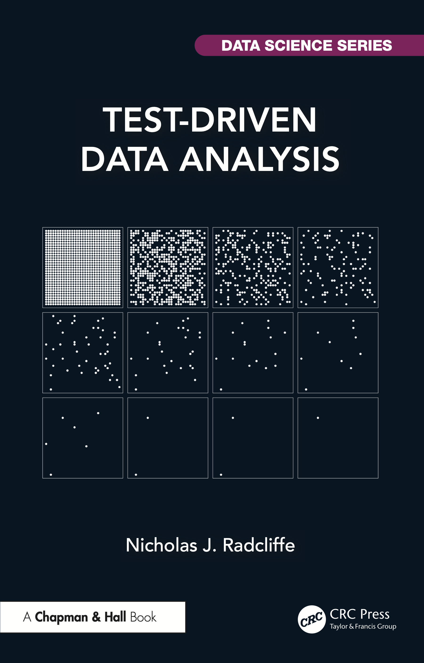 The cover of the book Test-Driven Data Analysis by Nicholas J. Radcliffe.
It is published by Chapman and Hall, part of CRC Press, from Taylor & Francis Group, and is part of the DATA SCIENCE SERIES.
The cover is black with mostly white text and a white graphic.
The graphic is a 3-row by 4-column grid of squares.
Each sqwuare contains a number of dots laid out on a regular 32x32 grid.
The top-left square has 1024 dots (“full”) and working along each row
in turn, the number of dots roughly halves each time, apparently at
random (and, actually, pseudo-randomly).
The last rows boxes have six, two, two, and one dot.